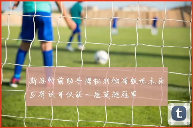 斯洛特前助手揭秘利物浦教练未获应有认可仅获一座英超冠军