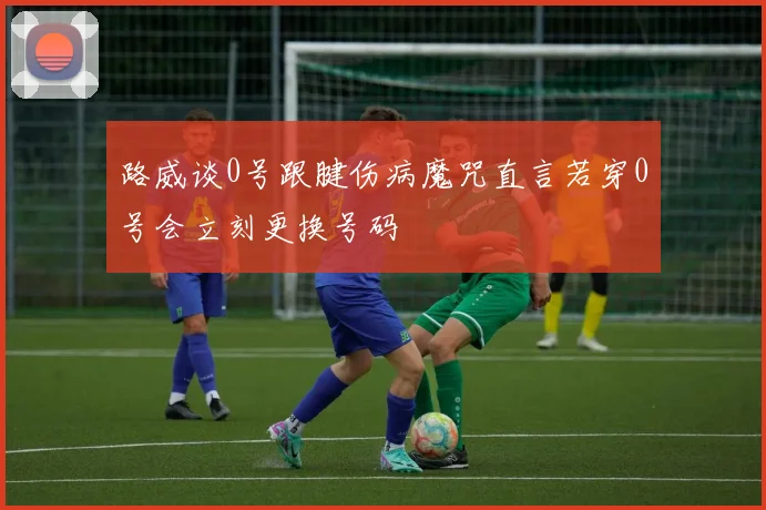 路威谈0号跟腱伤病魔咒直言若穿0号会立刻更换号码