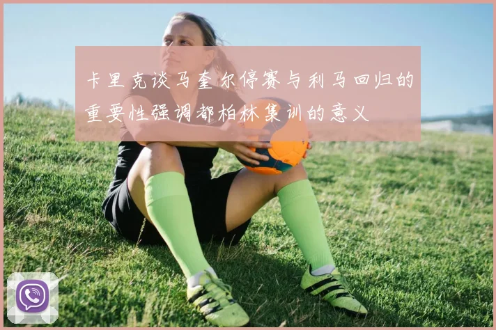卡里克谈马奎尔停赛与利马回归的重要性强调都柏林集训的意义