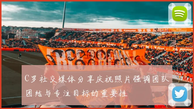 C罗社交媒体分享庆祝照片强调团队团结与专注目标的重要性
