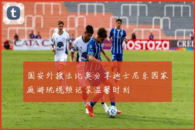 国安外援法比奥分享迪士尼乐园家庭游玩视频记录温馨时刻