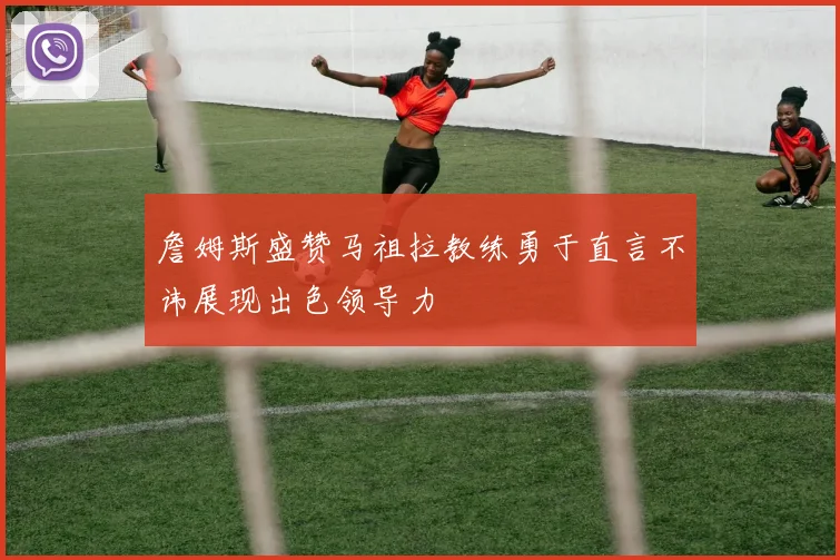 詹姆斯盛赞马祖拉教练勇于直言不讳展现出色领导力