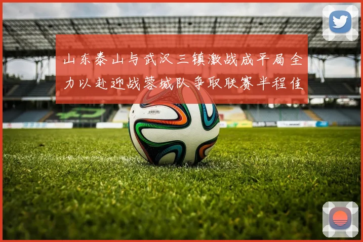 山东泰山与武汉三镇激战成平局全力以赴迎战蓉城队争取联赛半程佳绩