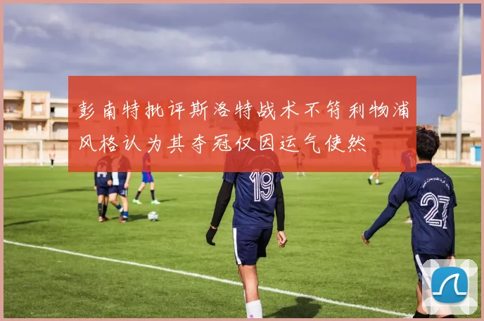 彭南特批评斯洛特战术不符利物浦风格认为其夺冠仅因运气使然