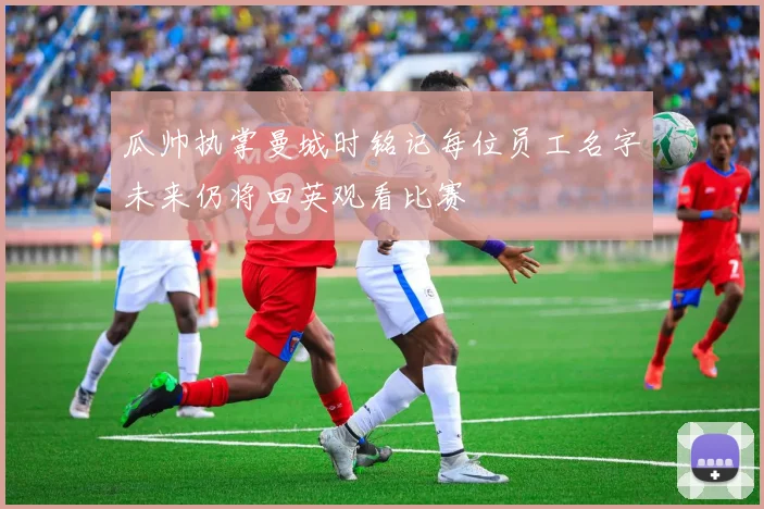 瓜帅执掌曼城时铭记每位员工名字未来仍将回英观看比赛