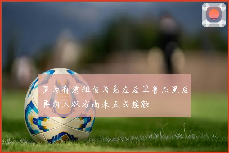 罗马有意租借马竞左后卫鲁杰里后再购入双方尚未正式接触