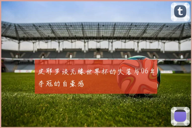 皮耶罗谈无缘世界杯的失落与06年夺冠的自豪感