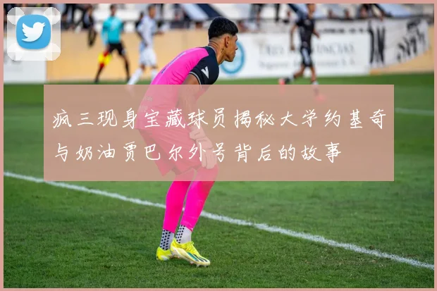 疯三现身宝藏球员揭秘大学约基奇与奶油贾巴尔外号背后的故事