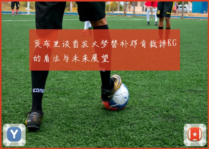莫布里谈首发大梦替补邓肯裁掉KG的看法与未来展望