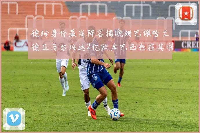 德转身价最高阵容揭晓姆巴佩哈兰德亚马尔均达2亿欧库巴西也在其中