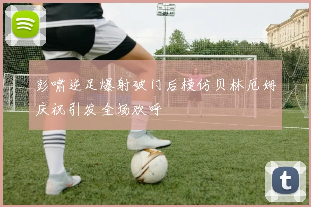 彭啸逆足爆射破门后模仿贝林厄姆庆祝引发全场欢呼