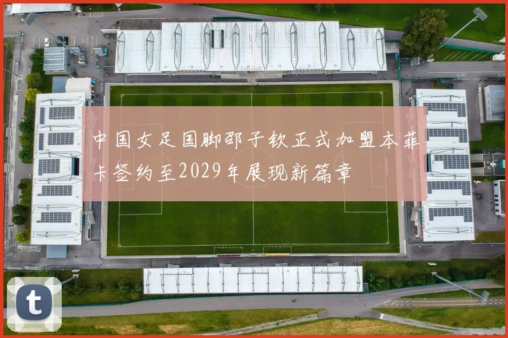 中国女足国脚邵子钦正式加盟本菲卡签约至2029年展现新篇章