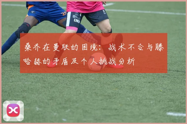 桑乔在曼联的困境：战术不合与滕哈赫的矛盾及个人挑战分析