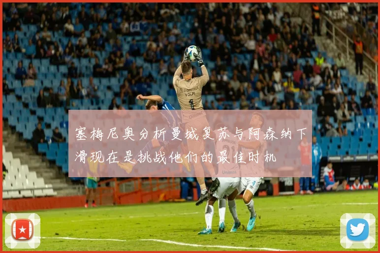 塞梅尼奥分析曼城复苏与阿森纳下滑现在是挑战他们的最佳时机