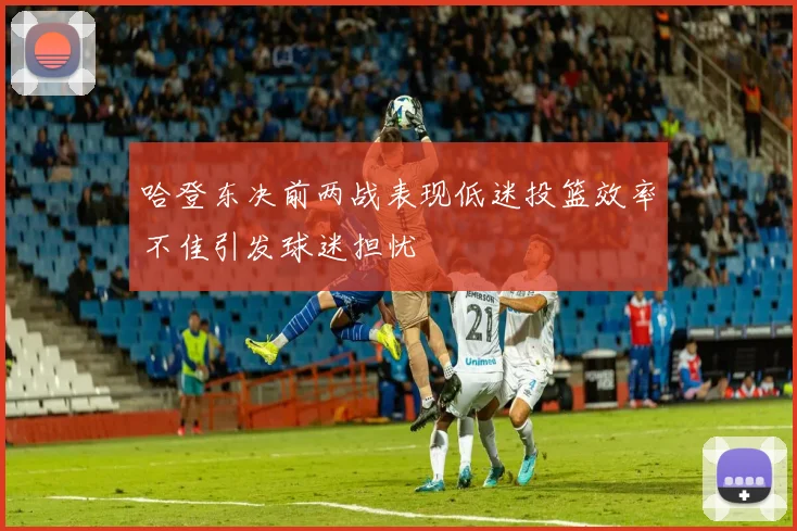 哈登东决前两战表现低迷投篮效率不佳引发球迷担忧