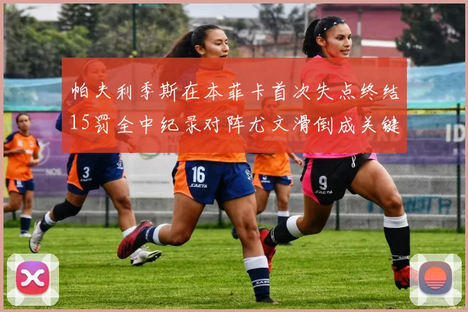 帕夫利季斯在本菲卡首次失点终结15罚全中纪录对阵尤文滑倒成关键时刻