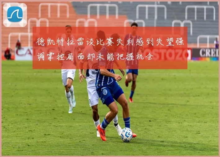 德凯特拉雷谈比赛失利感到失望强调掌控局面却未能把握机会