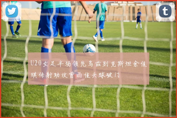 U20女足半场领先乌兹别克斯坦余佳琪传射助攻曾雨佳头球破门
