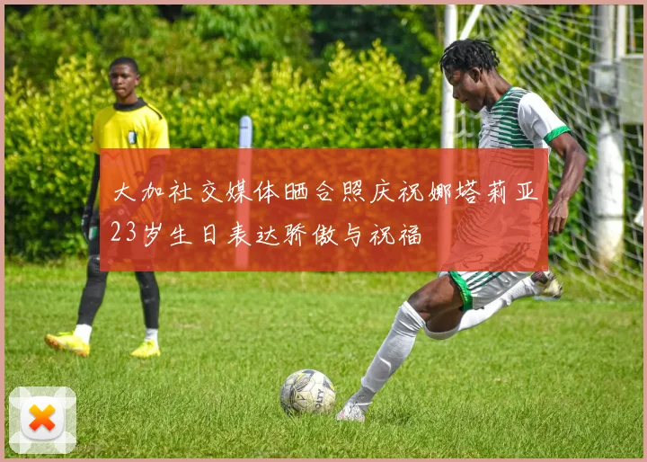 大加社交媒体晒合照庆祝娜塔莉亚23岁生日表达骄傲与祝福