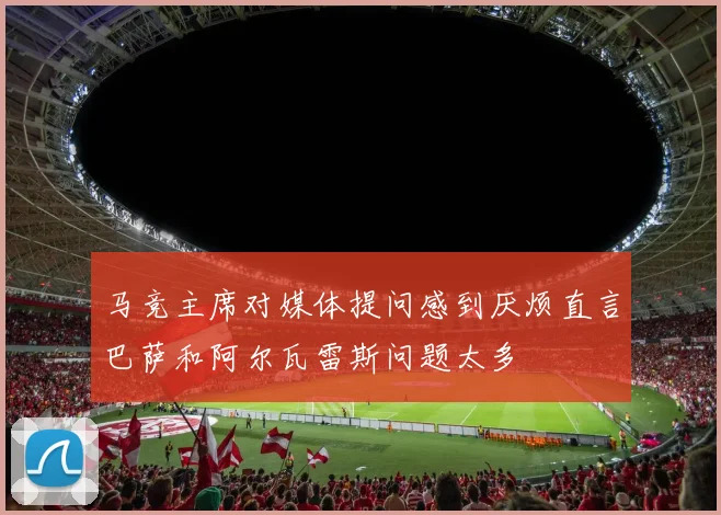 马竞主席对媒体提问感到厌烦直言巴萨和阿尔瓦雷斯问题太多