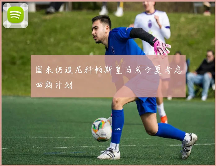 国米仍追尼科帕斯皇马或今夏考虑回购计划