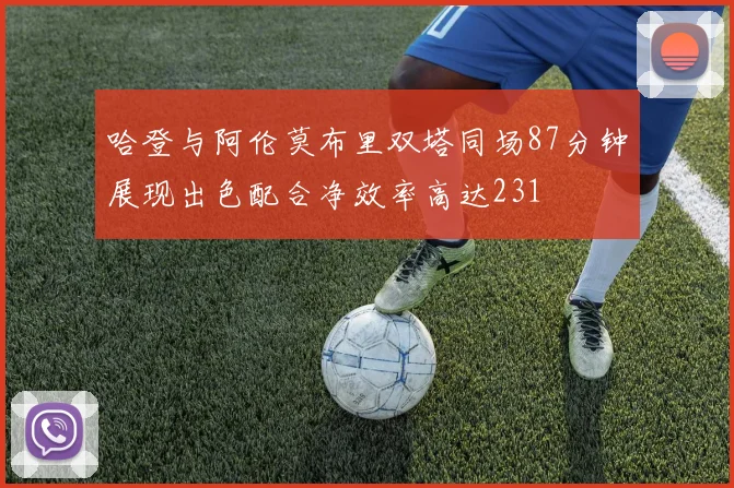 哈登与阿伦莫布里双塔同场87分钟展现出色配合净效率高达231