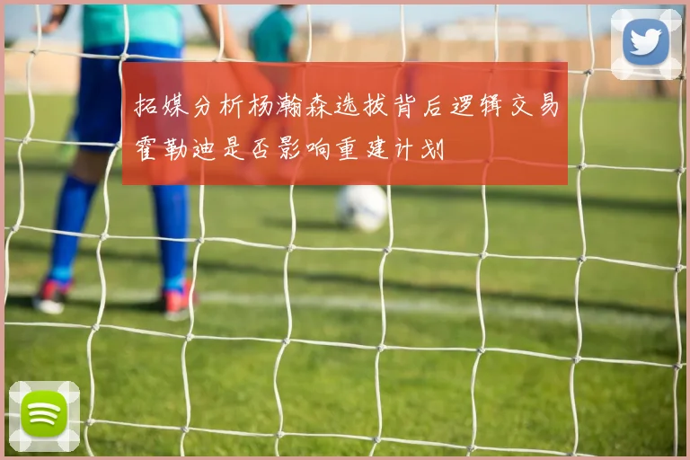 拓媒分析杨瀚森选拔背后逻辑交易霍勒迪是否影响重建计划